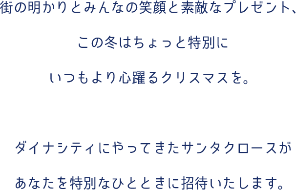 街の明かりとみんなの笑顔と素敵なプレゼント、この冬はちょっと特別にいつもより心躍るクリスマスを。ダイナシティにやってきたブルーサンタがあなたを特別なひとときに招待いたします。