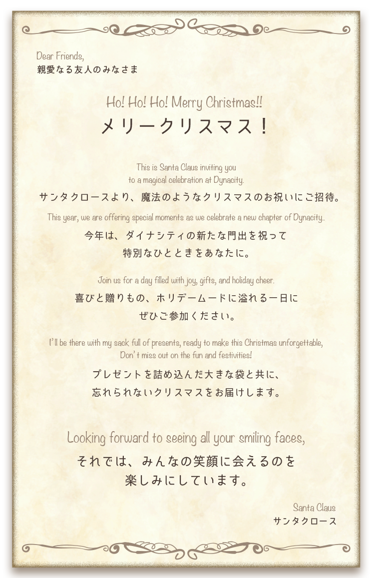 親愛なる友人のみなさま　メリークリスマス！　サンタクロースより、魔法のようなクリスマスのお祝いにご招待。今年はダイナシティの新たな門出を祝って特別なひとときをあなたに。喜びと贈りもの、ホリデームードに溢れる一日にぜひご参加ください。プレゼントを詰め込んだ大きな袋と共に、忘れられないクリスマスをお届けします。それでは、みなさんの笑顔に会えるのを楽しみにしています。　サンタクロース