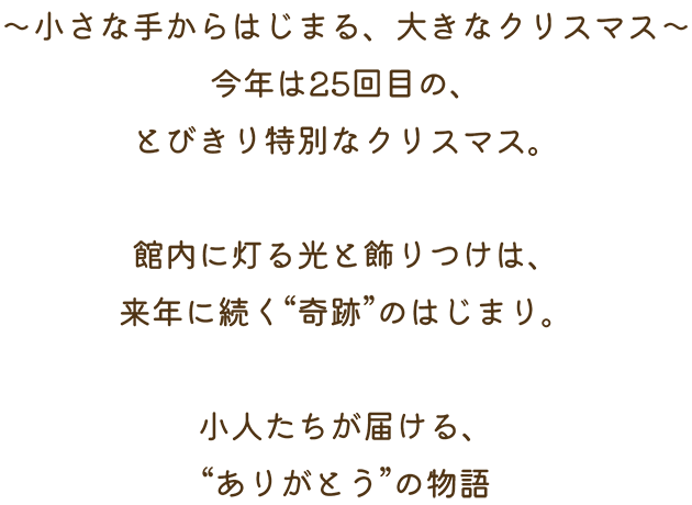 ～小さな手からはじまる、大きなクリスマス～今年は25回目の、とびきり特別なクリスマス。館内に灯る光と飾りつけは、来年に続く“奇跡”のはじまり。小人たちが届ける、“ありがとう”の物語