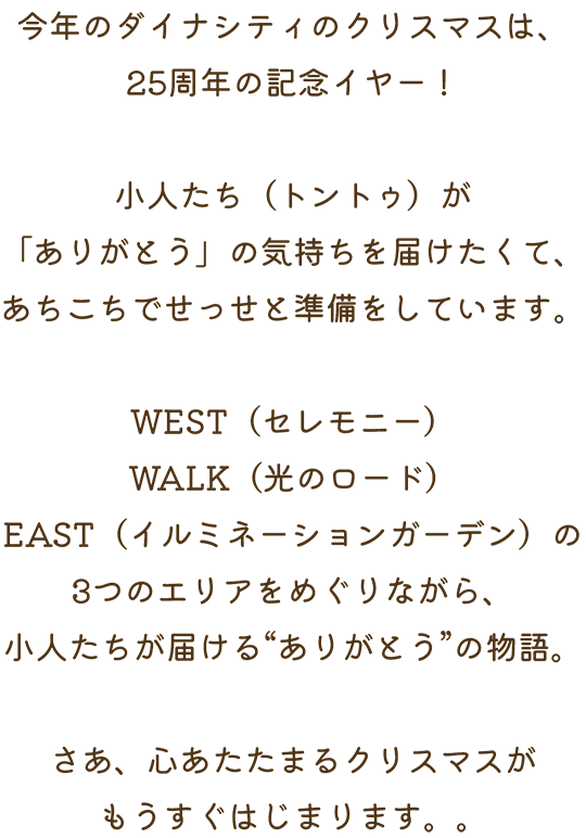 今年のダイナシティのクリスマスは、25周年の記念イヤー！小人たち（トントゥ）が「ありがとう」の気持ちを届けたくて、あちこちでせっせと準備をしています。WEST（セレモニー）WALK（光のロード）EAST（イルミネーションガーデン）の3つのエリアをめぐりながら、小人たちが届ける“ありがとう”の物語。さあ、心あたたまるクリスマスがもうすぐはじまります。。